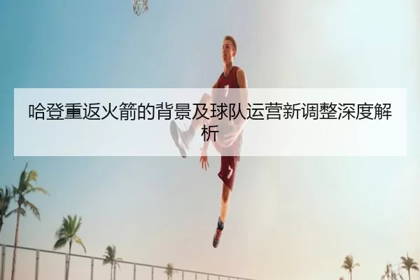 哈登重返火箭的背景及球队运营新调整深度解析