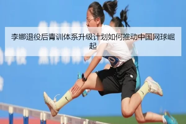 李娜退役后青训体系升级计划如何推动中国网球崛起