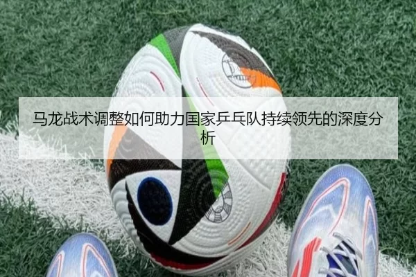 马龙战术调整如何助力国家乒乓队持续领先的深度分析
