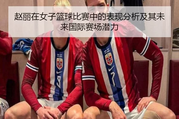 赵丽在女子篮球比赛中的表现分析及其未来国际赛场潜力